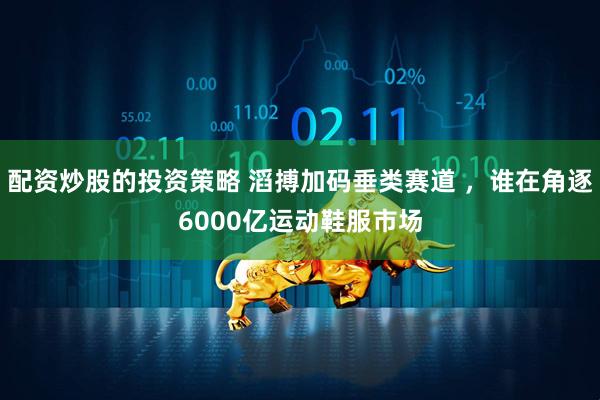 配资炒股的投资策略 滔搏加码垂类赛道 ，谁在角逐6000亿运动鞋服市场