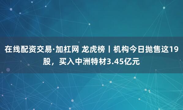 在线配资交易·加杠网 龙虎榜丨机构今日抛售这19股，买入中洲特材3.45亿元