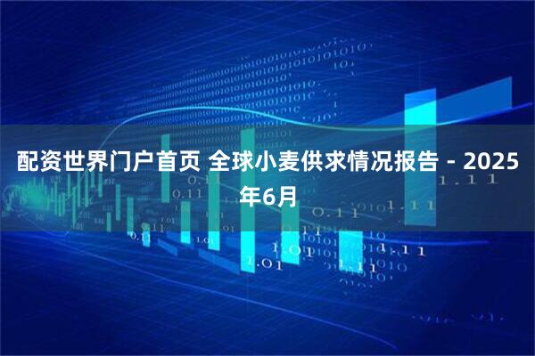 配资世界门户首页 全球小麦供求情况报告 - 2025年6月
