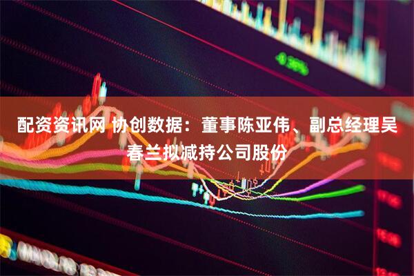 配资资讯网 协创数据：董事陈亚伟、副总经理吴春兰拟减持公司股份