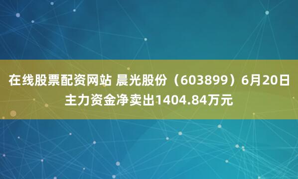 在线股票配资网站 晨光股份（603899）6月20日主力资金净卖出1404.84万元