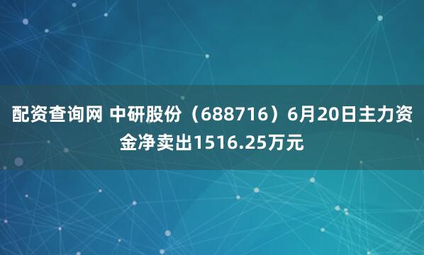配资查询网 中研股份（688716）6月20日主力资金净卖出1516.25万元
