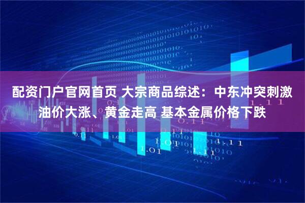 配资门户官网首页 大宗商品综述：中东冲突刺激油价大涨、黄金走高 基本金属价格下跌
