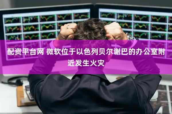 配资平台网 微软位于以色列贝尔谢巴的办公室附近发生火灾