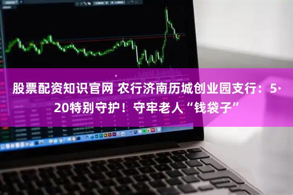 股票配资知识官网 农行济南历城创业园支行：5·20特别守护！守牢老人“钱袋子”