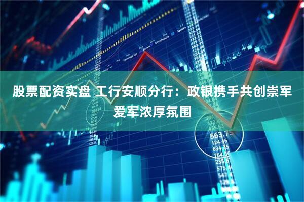 股票配资实盘 工行安顺分行：政银携手共创崇军爱军浓厚氛围