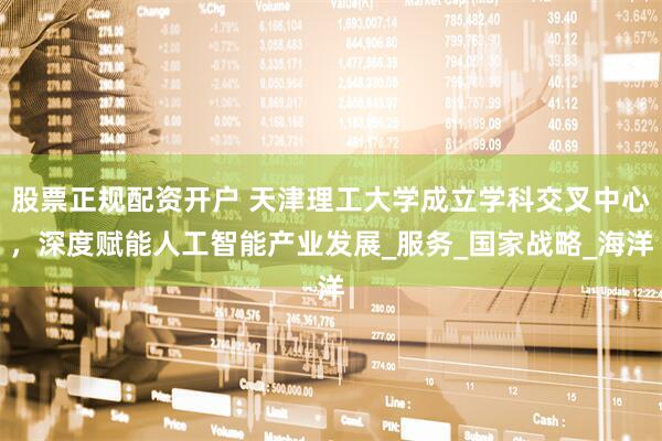 股票正规配资开户 天津理工大学成立学科交叉中心，深度赋能人工智能产业发展_服务_国家战略_海洋