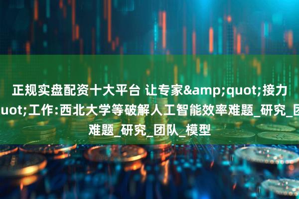 正规实盘配资十大平台 让专家&quot;接力&quot;工作:西北大学等破解人工智能效率难题_研究_团队_模型