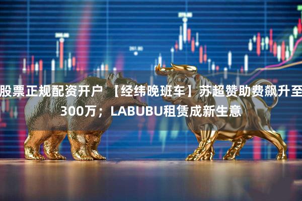 股票正规配资开户 【经纬晚班车】苏超赞助费飙升至300万；LABUBU租赁成新生意