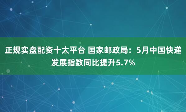 正规实盘配资十大平台 国家邮政局：5月中国快递发展指数同比提升5.7%