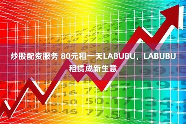 炒股配资服务 80元租一天LABUBU，LABUBU租赁成新生意