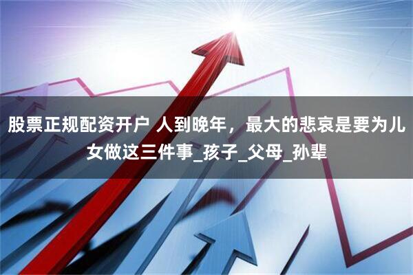 股票正规配资开户 人到晚年，最大的悲哀是要为儿女做这三件事_孩子_父母_孙辈