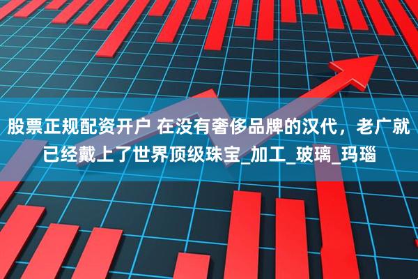 股票正规配资开户 在没有奢侈品牌的汉代，老广就已经戴上了世界顶级珠宝_加工_玻璃_玛瑙