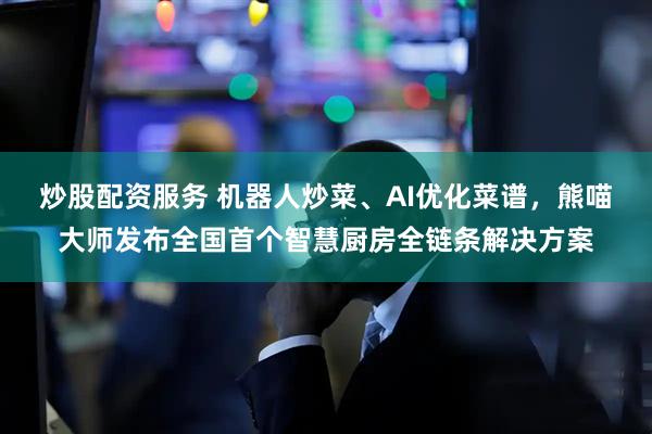 炒股配资服务 机器人炒菜、AI优化菜谱，熊喵大师发布全国首个智慧厨房全链条解决方案