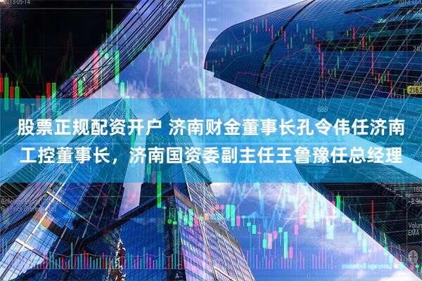 股票正规配资开户 济南财金董事长孔令伟任济南工控董事长，济南国资委副主任王鲁豫任总经理