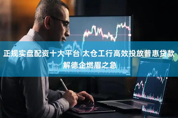 正规实盘配资十大平台 太仓工行高效投放普惠贷款 解德企燃眉之急