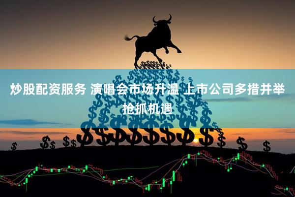 炒股配资服务 演唱会市场升温 上市公司多措并举抢抓机遇
