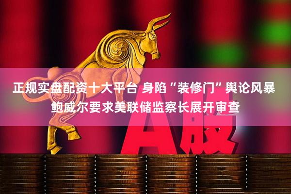 正规实盘配资十大平台 身陷“装修门”舆论风暴 鲍威尔要求美联储监察长展开审查