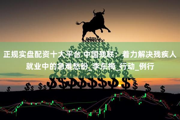 正规实盘配资十大平台 中国残联：着力解决残疾人就业中的急难愁盼_李东梅_行动_例行