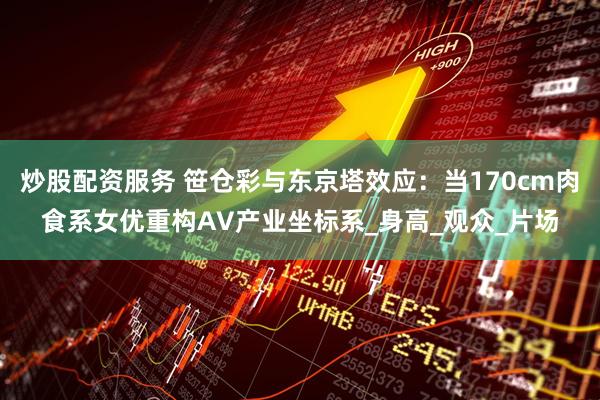 炒股配资服务 笹仓彩与东京塔效应：当170cm肉食系女优重构AV产业坐标系_身高_观众_片场