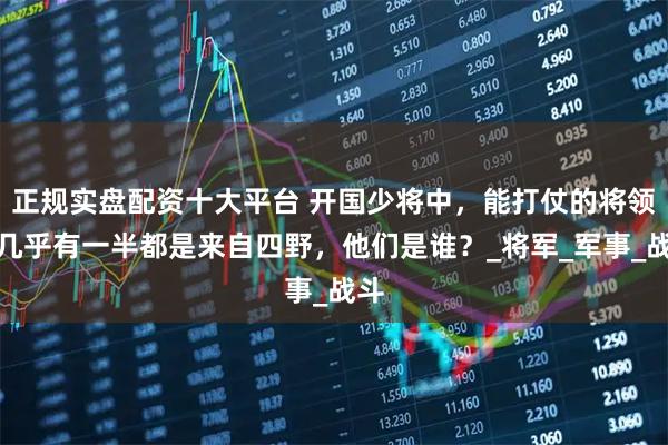 正规实盘配资十大平台 开国少将中，能打仗的将领，几乎有一半都是来自四野，他们是谁？_将军_军事_战斗