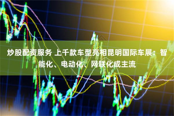 炒股配资服务 上千款车型亮相昆明国际车展：智能化、电动化、网联化成主流