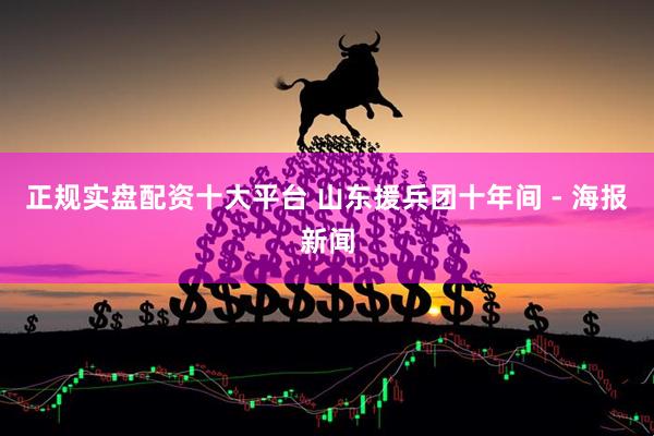 正规实盘配资十大平台 山东援兵团十年间 - 海报新闻