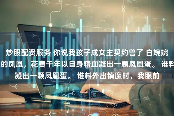 炒股配资服务 你说我孩子成女主契约兽了 白婉婉苏清月 我是天地孕育的凤凰，花费千年以自身精血凝出一颗凤凰蛋。 谁料外出镇魔时，我眼前