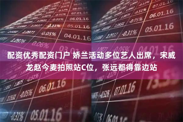 配资优秀配资门户 娇兰活动多位艺人出席，宋威龙赵今麦拍照站C位，张远都得靠边站