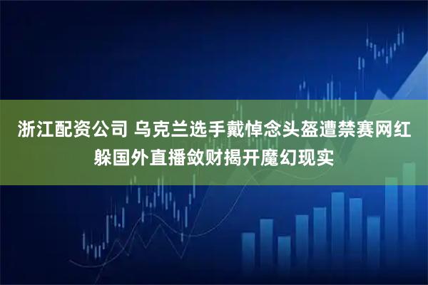 浙江配资公司 乌克兰选手戴悼念头盔遭禁赛网红躲国外直播敛财揭开魔幻现实
