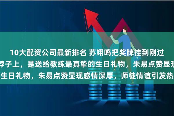 10大配资公司最新排名 苏翊鸣把奖牌挂到刚过完生日的佐藤康弘教练脖子上，是送给教练最真挚的生日礼物，朱易点赞显现感情深厚，师徒情谊引发热议