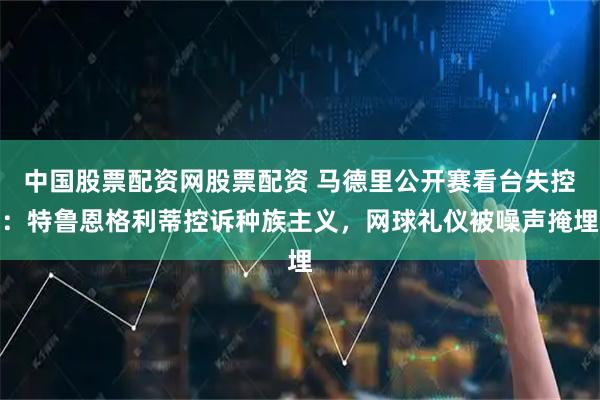 中国股票配资网股票配资 马德里公开赛看台失控：特鲁恩格利蒂控诉种族主义，网球礼仪被噪声掩埋