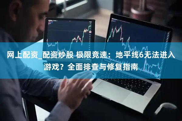 网上配资_配资炒股 极限竞速：地平线6无法进入游戏？全面排查与修复指南