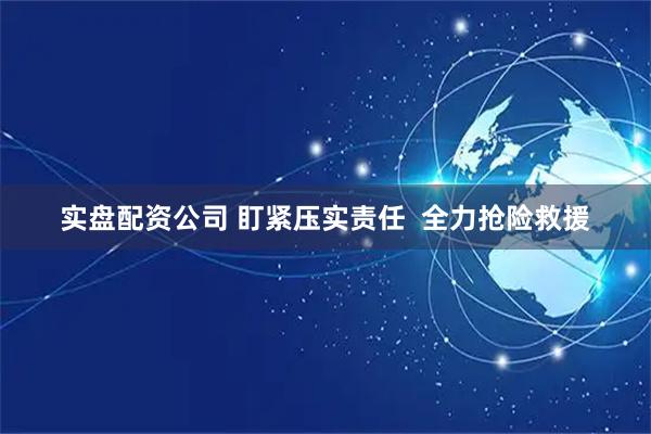 实盘配资公司 盯紧压实责任 全力抢险救援